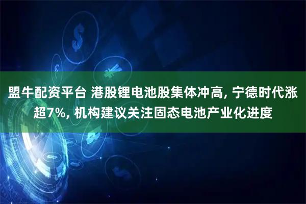 盟牛配资平台 港股锂电池股集体冲高, 宁德时代涨超7%, 机构建议关注固态电池产业化进度