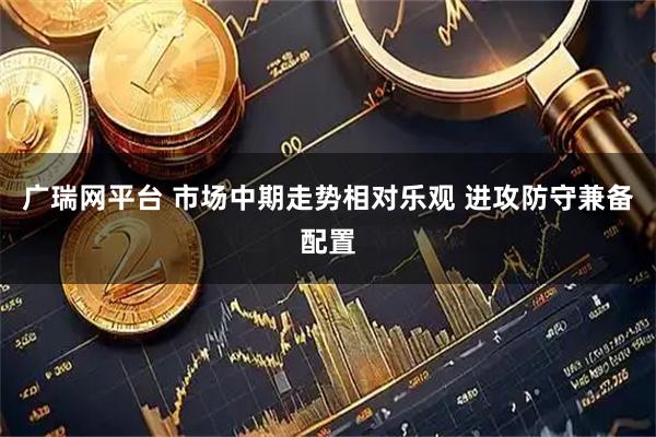广瑞网平台 市场中期走势相对乐观 进攻防守兼备配置
