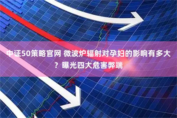 中证50策略官网 微波炉辐射对孕妇的影响有多大？曝光四大危害弊端