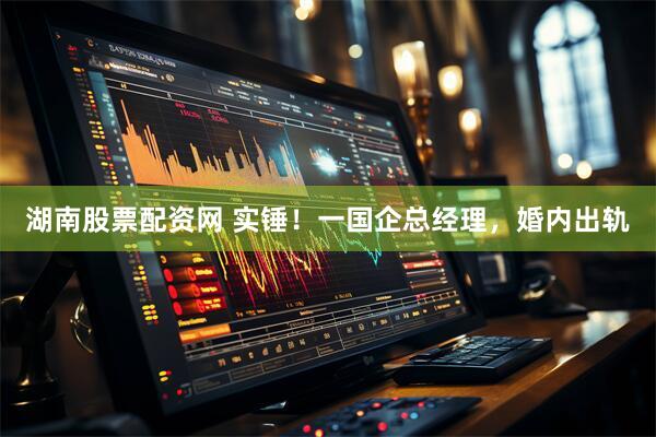 湖南股票配资网 实锤！一国企总经理，婚内出轨