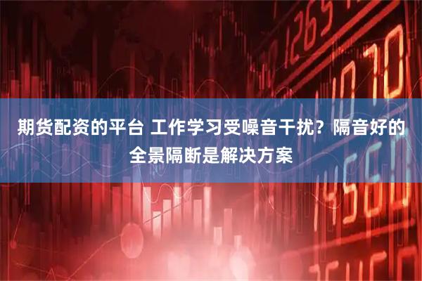 期货配资的平台 工作学习受噪音干扰？隔音好的全景隔断是解决方案