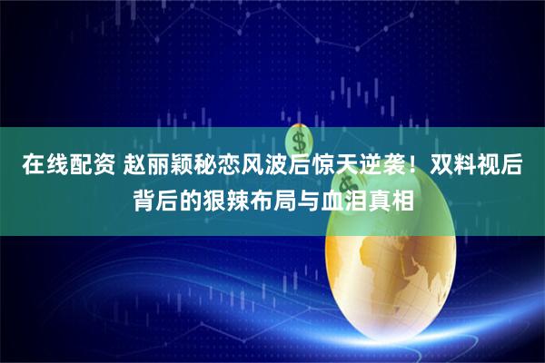 在线配资 赵丽颖秘恋风波后惊天逆袭！双料视后背后的狠辣布局与血泪真相