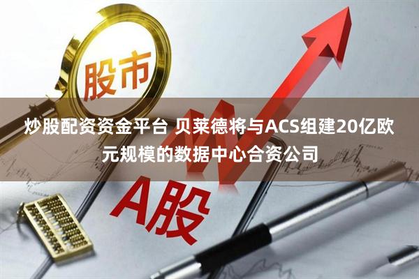 炒股配资资金平台 贝莱德将与ACS组建20亿欧元规模的数据中心合资公司