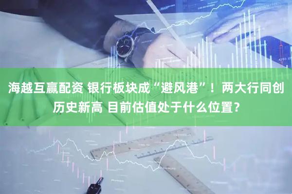 海越互赢配资 银行板块成“避风港”！两大行同创历史新高 目前估值处于什么位置？