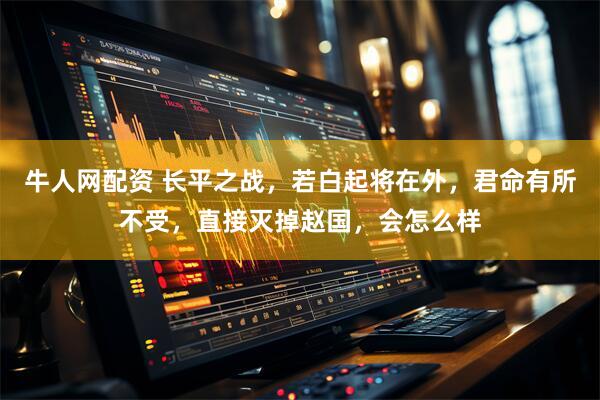 牛人网配资 长平之战，若白起将在外，君命有所不受，直接灭掉赵国，会怎么样