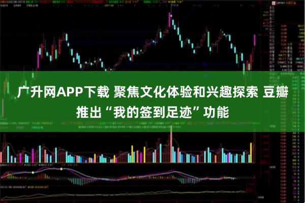 广升网APP下载 聚焦文化体验和兴趣探索 豆瓣推出“我的签到足迹”功能