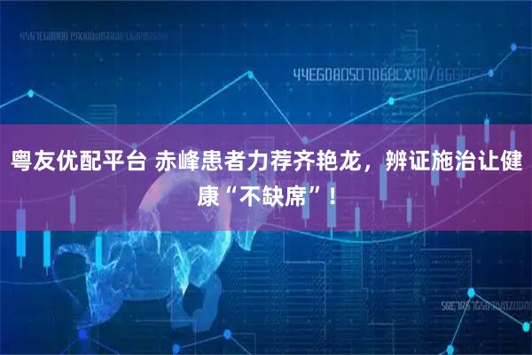 粤友优配平台 赤峰患者力荐齐艳龙，辨证施治让健康“不缺席”！