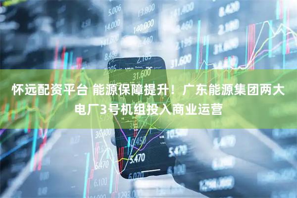 怀远配资平台 能源保障提升！广东能源集团两大电厂3号机组投入商业运营