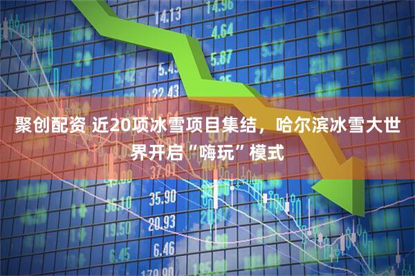 聚创配资 近20项冰雪项目集结，哈尔滨冰雪大世界开启“嗨玩”模式