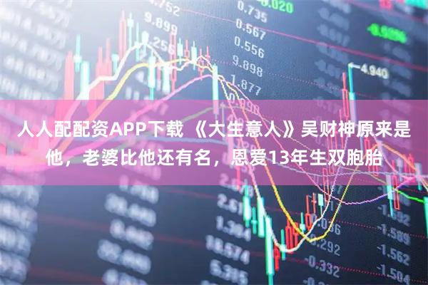 人人配配资APP下载 《大生意人》吴财神原来是他，老婆比他还有名，恩爱13年生双胞胎