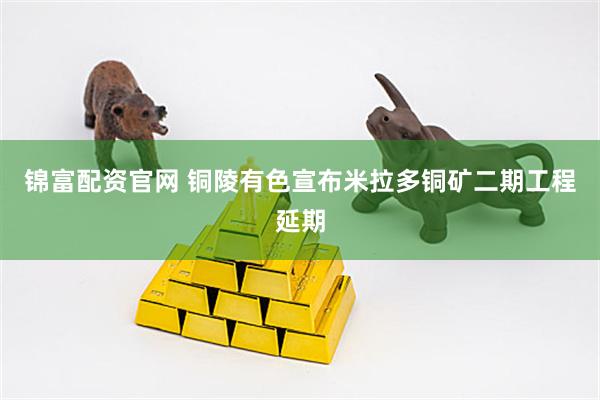 锦富配资官网 铜陵有色宣布米拉多铜矿二期工程延期
