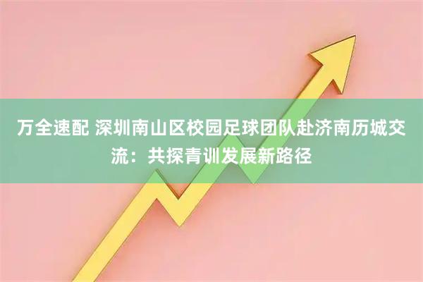 万全速配 深圳南山区校园足球团队赴济南历城交流：共探青训发展新路径