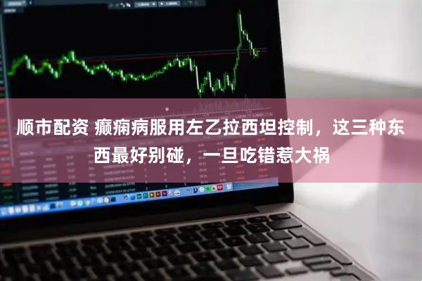 顺市配资 癫痫病服用左乙拉西坦控制，这三种东西最好别碰，一旦吃错惹大祸