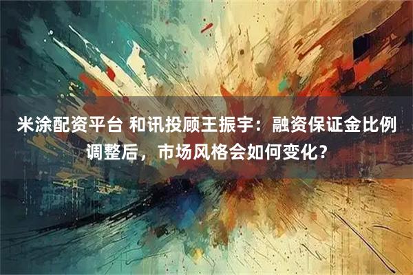 米涂配资平台 和讯投顾王振宇：融资保证金比例调整后，市场风格会如何变化？