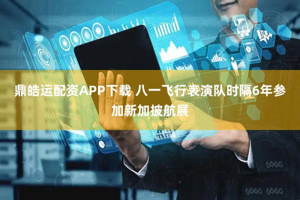 鼎皓运配资APP下载 八一飞行表演队时隔6年参加新加披航展