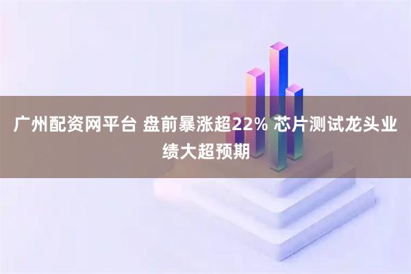 广州配资网平台 盘前暴涨超22% 芯片测试龙头业绩大超预期