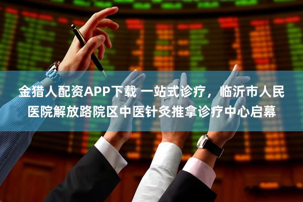 金猎人配资APP下载 一站式诊疗，临沂市人民医院解放路院区中医针灸推拿诊疗中心启幕
