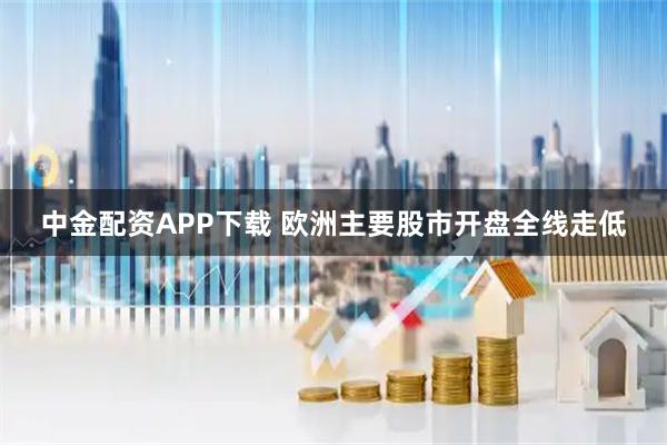 中金配资APP下载 欧洲主要股市开盘全线走低
