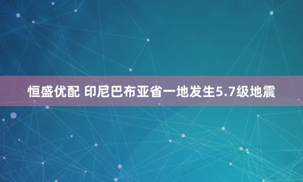 恒盛优配 印尼巴布亚省一地发生5.7级地震