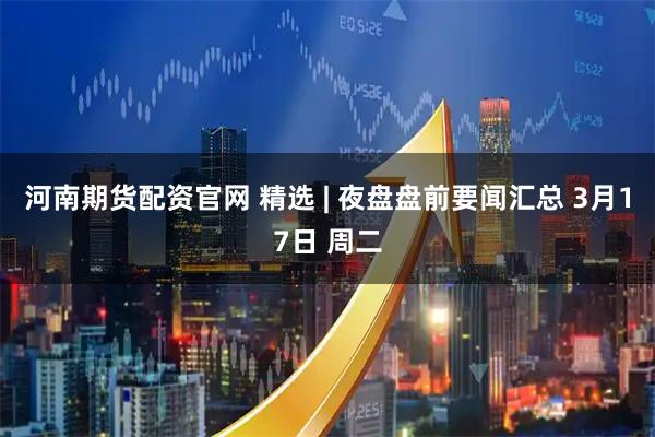 河南期货配资官网 精选 | 夜盘盘前要闻汇总 3月17日 周二