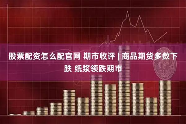 股票配资怎么配官网 期市收评 | 商品期货多数下跌 纸浆领跌期市
