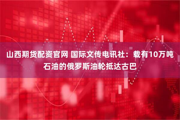 山西期货配资官网 国际文传电讯社：载有10万吨石油的俄罗斯油轮抵达古巴