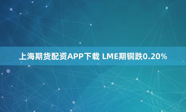 上海期货配资APP下载 LME期铜跌0.20%