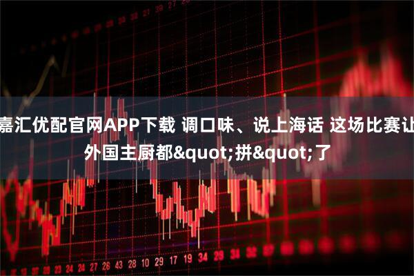 嘉汇优配官网APP下载 调口味、说上海话 这场比赛让外国主厨都"拼"了