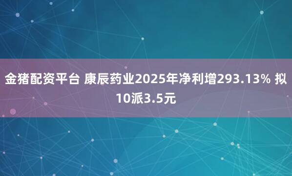 金猪配资平台 康辰药业2025年净利增293.13% 拟10派3.5元