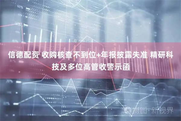 信德配资 收购核查不到位+年报披露失准 精研科技及多位高管收警示函